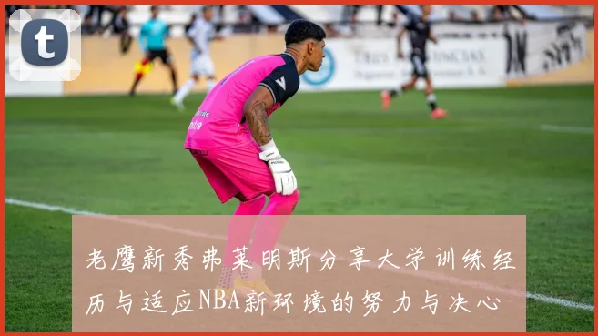 老鹰新秀弗莱明斯分享大学训练经历与适应NBA新环境的努力与决心