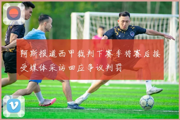 阿斯报道西甲裁判下赛季将赛后接受媒体采访回应争议判罚