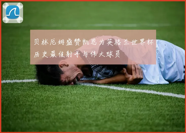 贝林厄姆盛赞凯恩为英格兰世界杯历史最佳射手与伟大球员