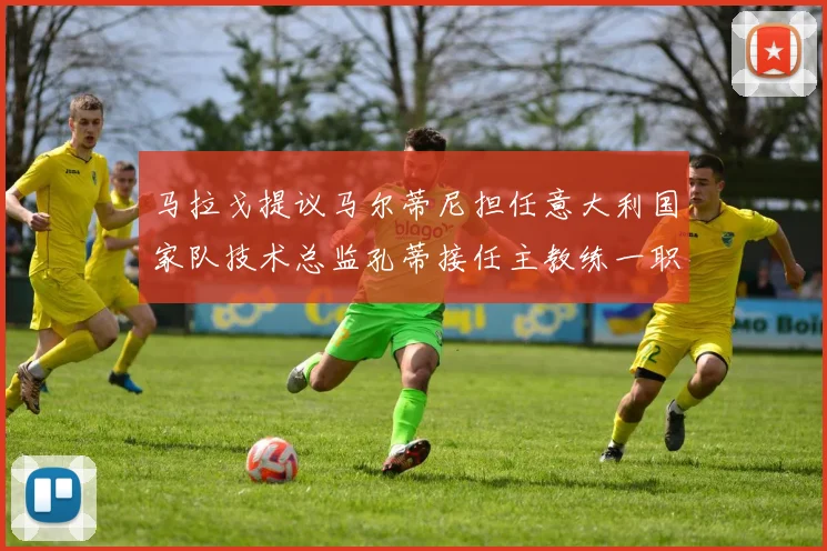 马拉戈提议马尔蒂尼担任意大利国家队技术总监孔蒂接任主教练一职