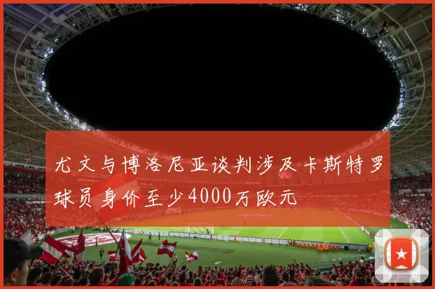 尤文与博洛尼亚谈判涉及卡斯特罗球员身价至少4000万欧元