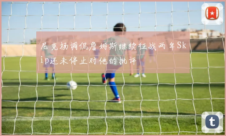 尼克杨调侃詹姆斯继续征战两年Skip还未停止对他的批评