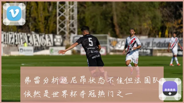 弗雷分析迈尼昂状态不佳但法国队依然是世界杯夺冠热门之一