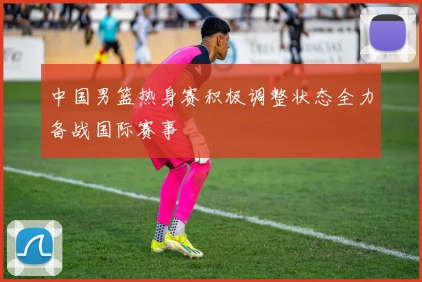 中国男篮热身赛积极调整状态全力备战国际赛事