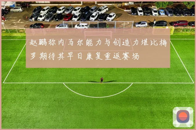 赵鹏称内马尔能力与创造力堪比梅罗期待其早日康复重返赛场