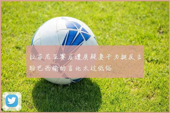 拉菲尼亚赛后遭质疑妻子力挺反击盼巴西输的言论太过低俗