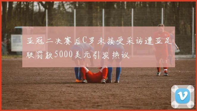 亚冠二决赛后C罗未接受采访遭亚足联罚款5000美元引发热议