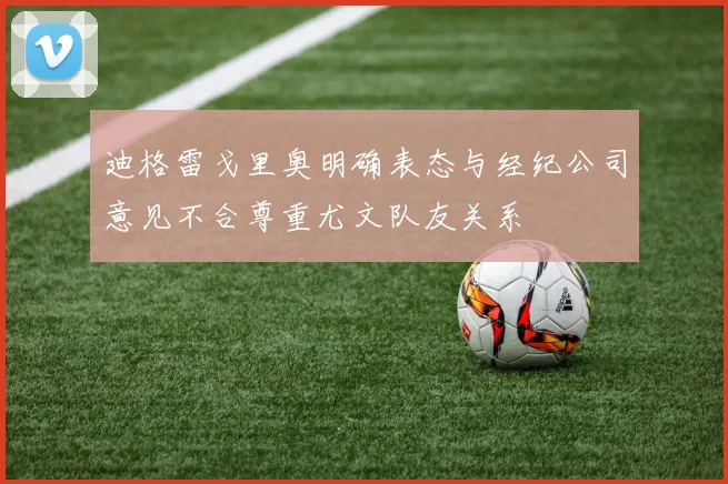 迪格雷戈里奥明确表态与经纪公司意见不合尊重尤文队友关系