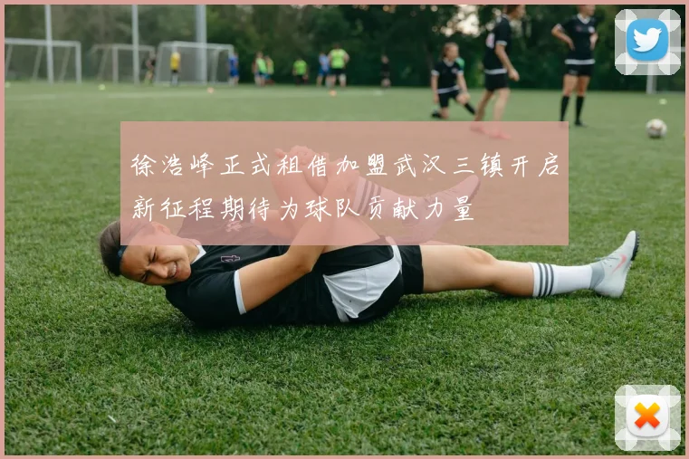 徐浩峰正式租借加盟武汉三镇开启新征程期待为球队贡献力量