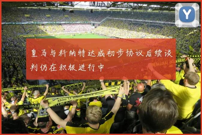皇马与科纳特达成初步协议后续谈判仍在积极进行中