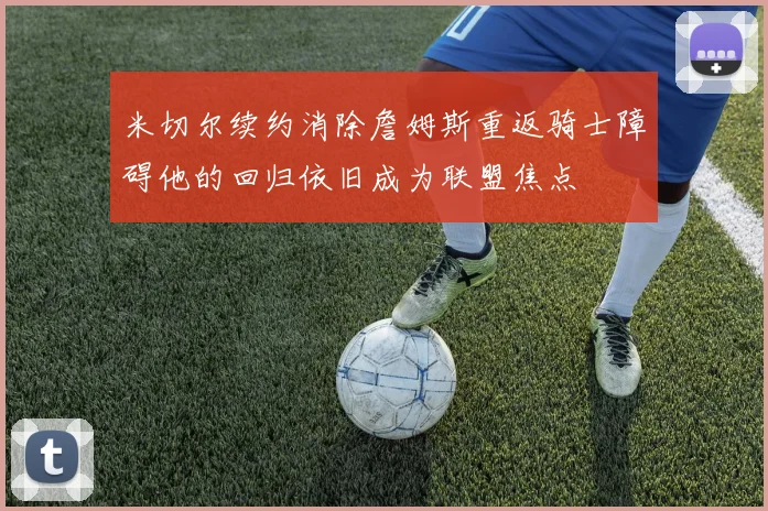 米切尔续约消除詹姆斯重返骑士障碍他的回归依旧成为联盟焦点