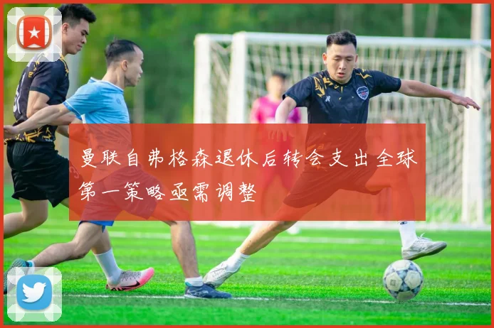 曼联自弗格森退休后转会支出全球第一策略亟需调整